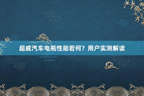 超威汽车电瓶性能若何？用户实测解读