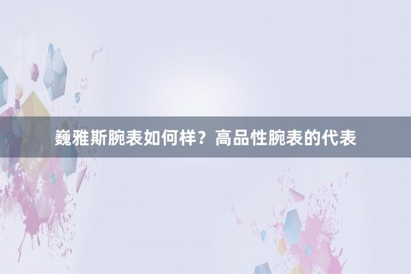 巍雅斯腕表如何样？高品性腕表的代表