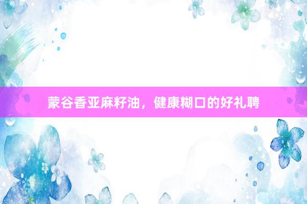 蒙谷香亚麻籽油，健康糊口的好礼聘