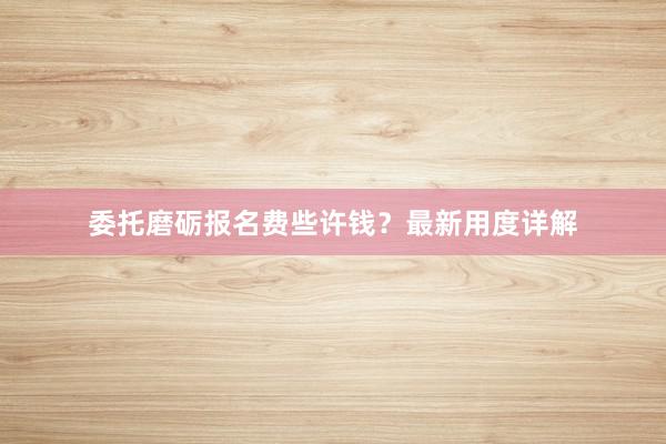 委托磨砺报名费些许钱？最新用度详解
