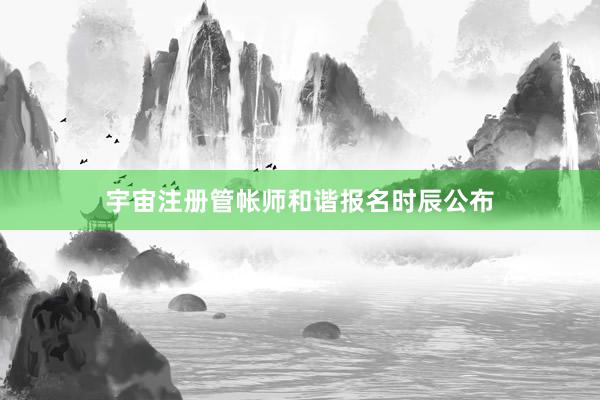 宇宙注册管帐师和谐报名时辰公布